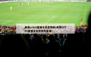 央视cctv5直播女足世界杯(央视CCTV5直播女足世界杯直播)