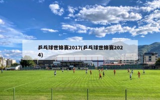 乒乓球世锦赛2017(乒乓球世锦赛2024)